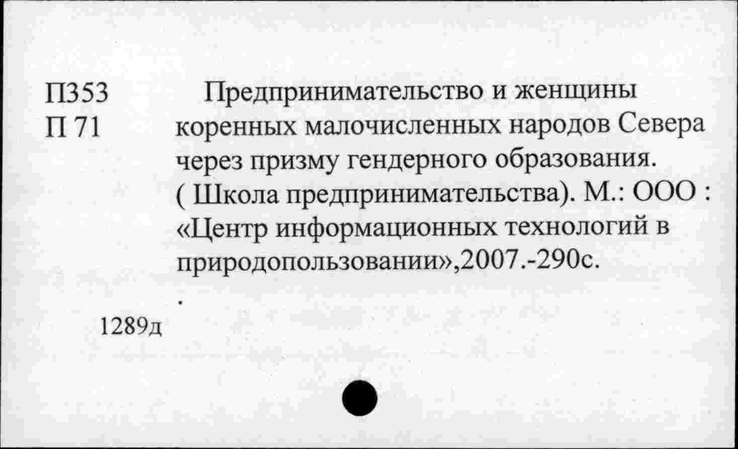 ﻿П353 Предпринимательство и женщины
П 71 коренных малочисленных народов Севера через призму гендерного образования.
( Школа предпринимательства). М.: ООО : «Центр информационных технологий в природопользовании»,2007.-290с.
1289д